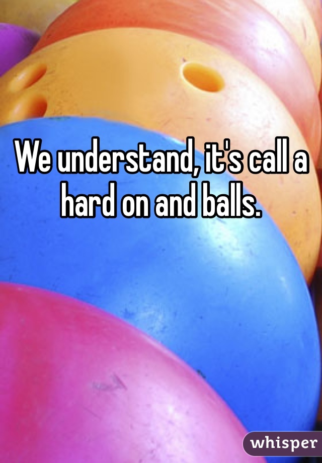 We understand, it's call a hard on and balls.