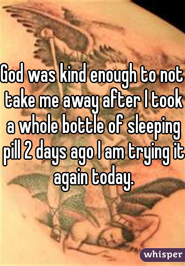 God was kind enough to not take me away after I took a whole bottle of sleeping pill 2 days ago I am trying it again today.