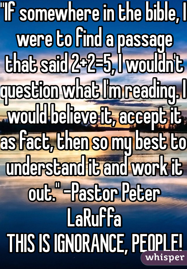 "If somewhere in the bible, I were to find a passage that said 2+2=5, I wouldn't question what I'm reading. I would believe it, accept it as fact, then so my best to understand it and work it out." -Pastor Peter LaRuffa 
THIS IS IGNORANCE, PEOPLE!