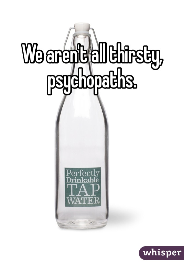 We aren't all thirsty, psychopaths. 