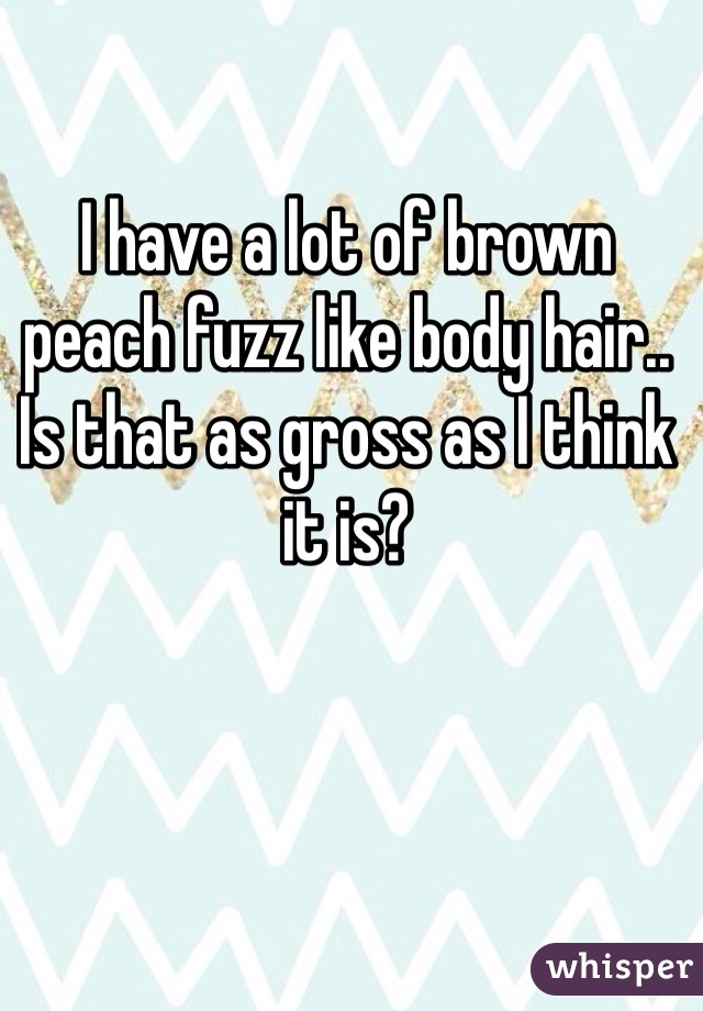 I have a lot of brown peach fuzz like body hair.. Is that as gross as I think it is?