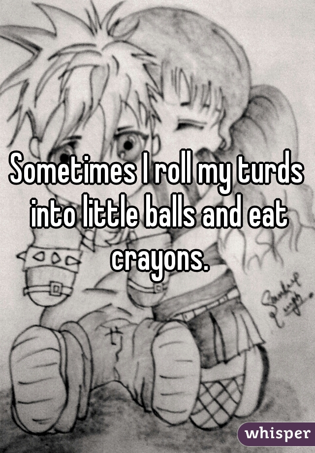 Sometimes I roll my turds into little balls and eat crayons.