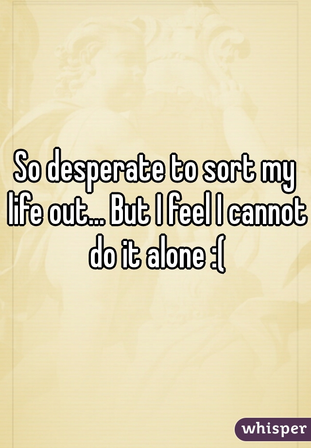 So desperate to sort my life out... But I feel I cannot do it alone :(