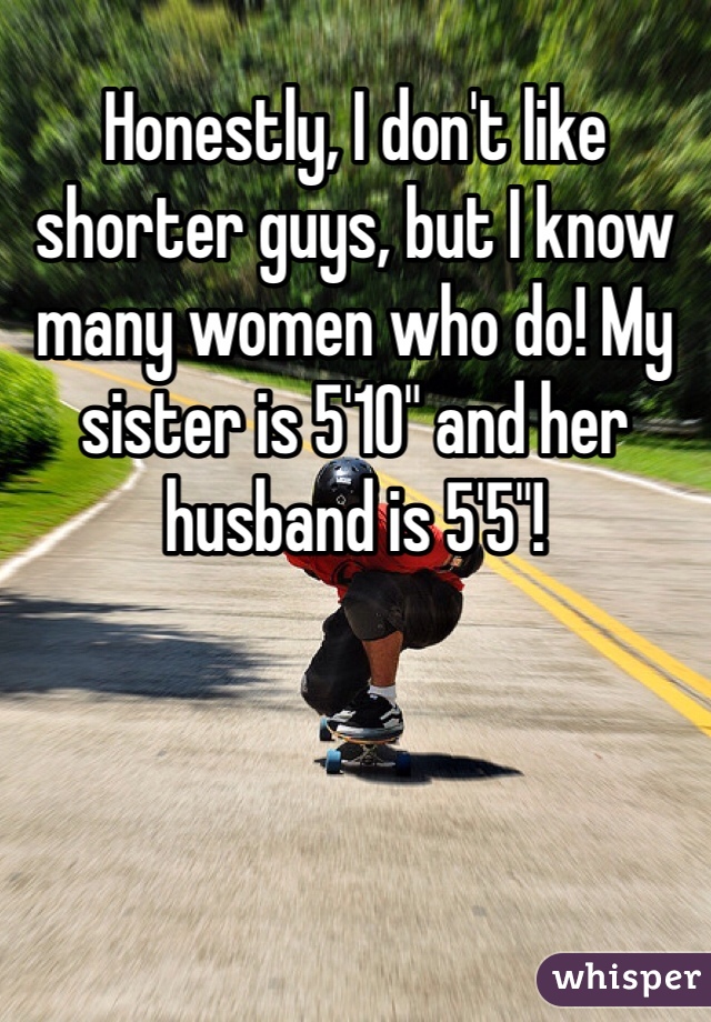 Honestly, I don't like shorter guys, but I know many women who do! My sister is 5'10" and her husband is 5'5"!