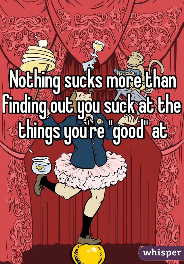 Nothing sucks more than finding out you suck at the things you're "good" at