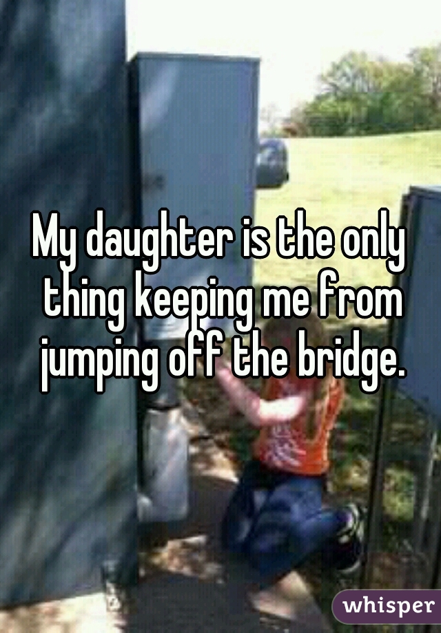 My daughter is the only thing keeping me from jumping off the bridge.