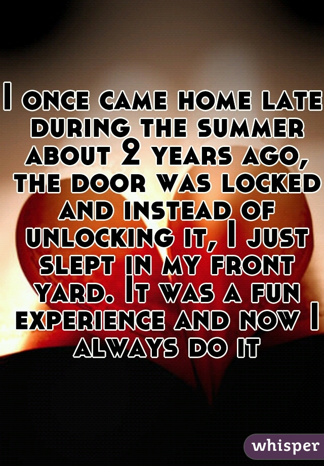 I once came home late during the summer about 2 years ago, the door was locked and instead of unlocking it, I just slept in my front yard. It was a fun experience and now I always do it