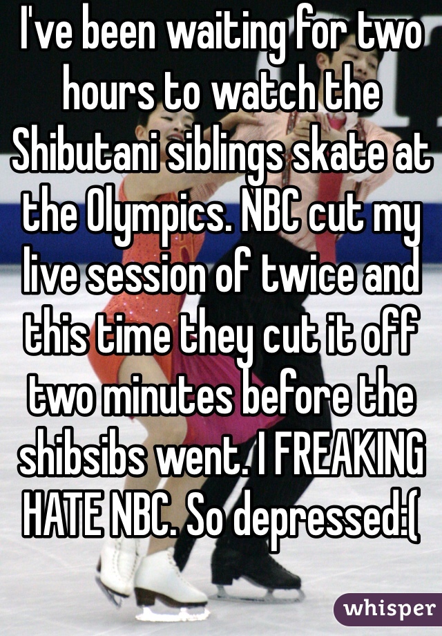 I've been waiting for two hours to watch the Shibutani siblings skate at the Olympics. NBC cut my live session of twice and this time they cut it off two minutes before the shibsibs went. I FREAKING HATE NBC. So depressed:(