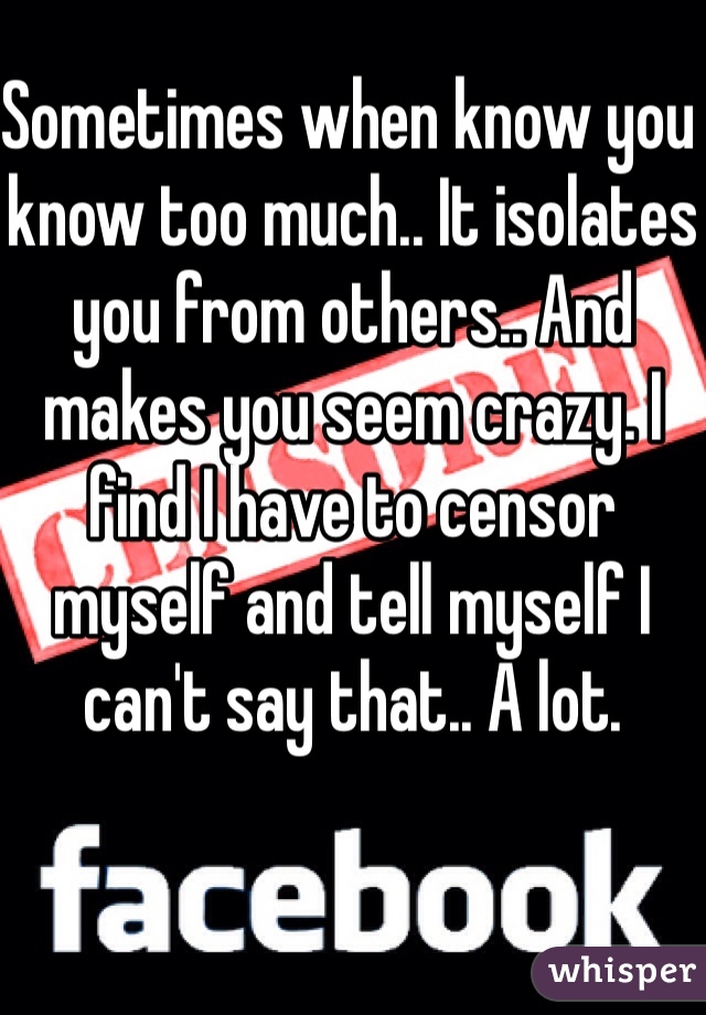 Sometimes when know you know too much.. It isolates you from others.. And makes you seem crazy. I find I have to censor  myself and tell myself I can't say that.. A lot. 