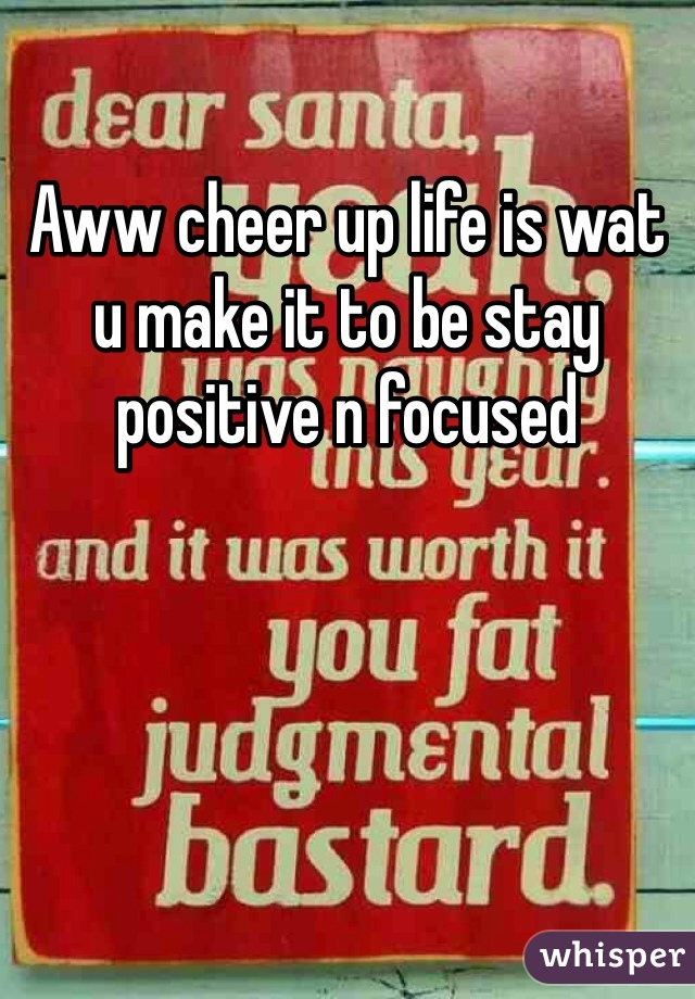 Aww cheer up life is wat u make it to be stay positive n focused 