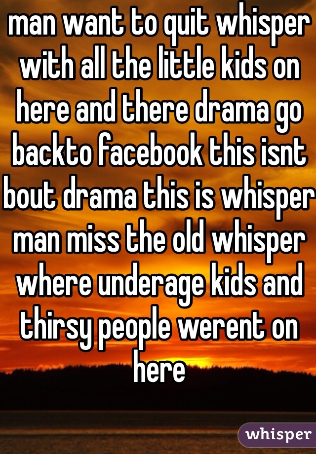 man want to quit whisper with all the little kids on here and there drama go backto facebook this isnt bout drama this is whisper man miss the old whisper where underage kids and thirsy people werent on here