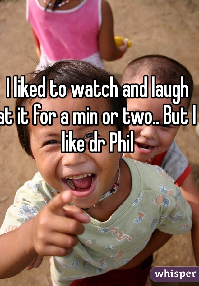 I liked to watch and laugh at it for a min or two.. But I like dr Phil
