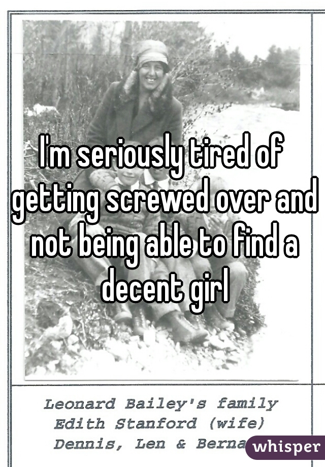 I'm seriously tired of getting screwed over and not being able to find a decent girl