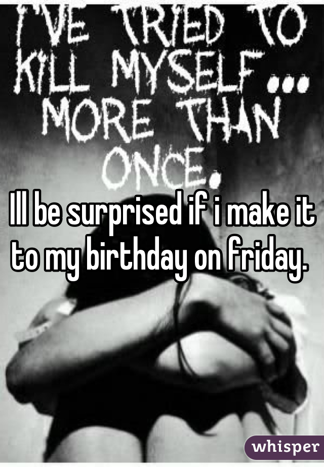 Ill be surprised if i make it to my birthday on friday. 