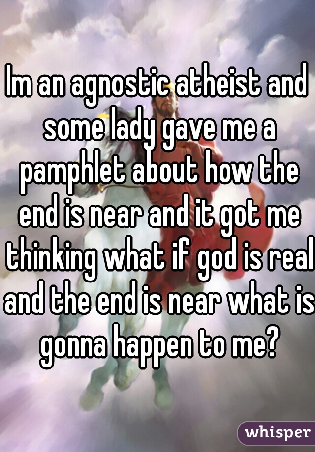 Im an agnostic atheist and some lady gave me a pamphlet about how the end is near and it got me thinking what if god is real and the end is near what is gonna happen to me?