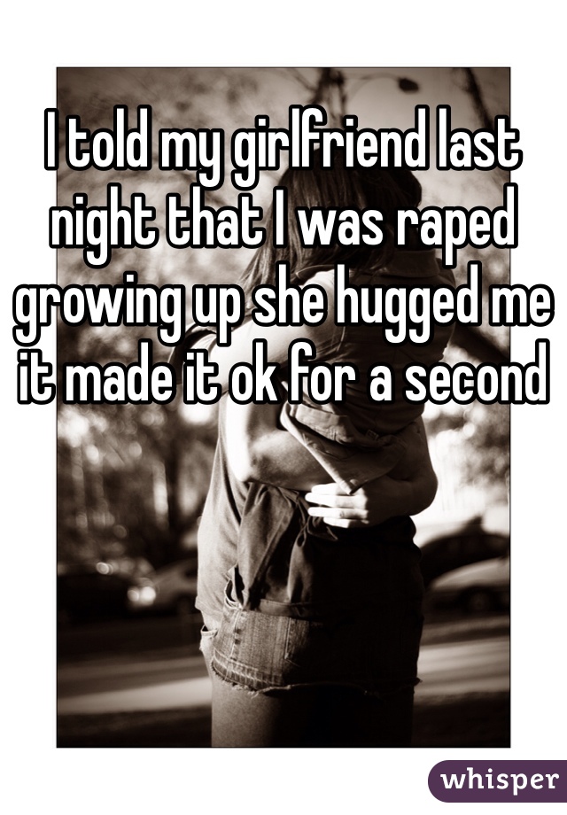I told my girlfriend last night that I was raped growing up she hugged me it made it ok for a second 