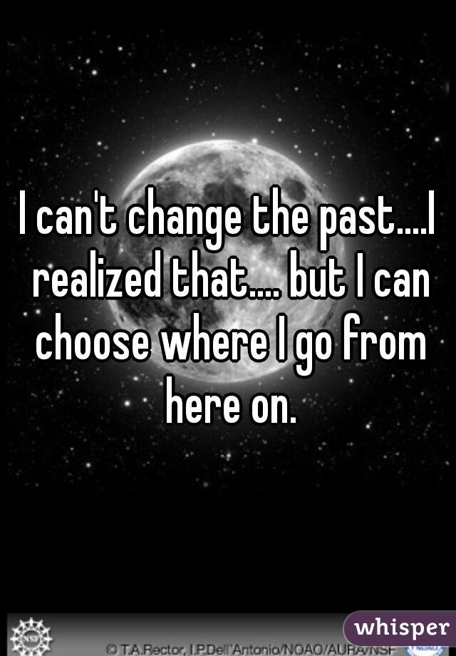 I can't change the past....I realized that.... but I can choose where I go from here on.