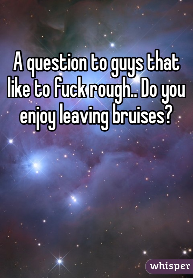 A question to guys that like to fuck rough.. Do you enjoy leaving bruises?