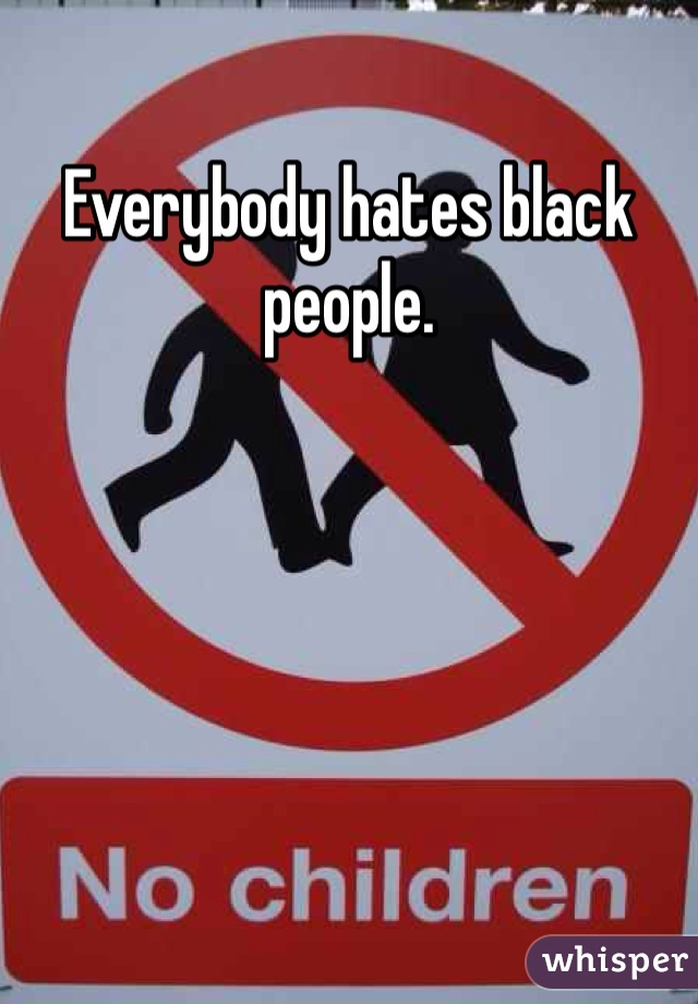 Everybody hates black people. 