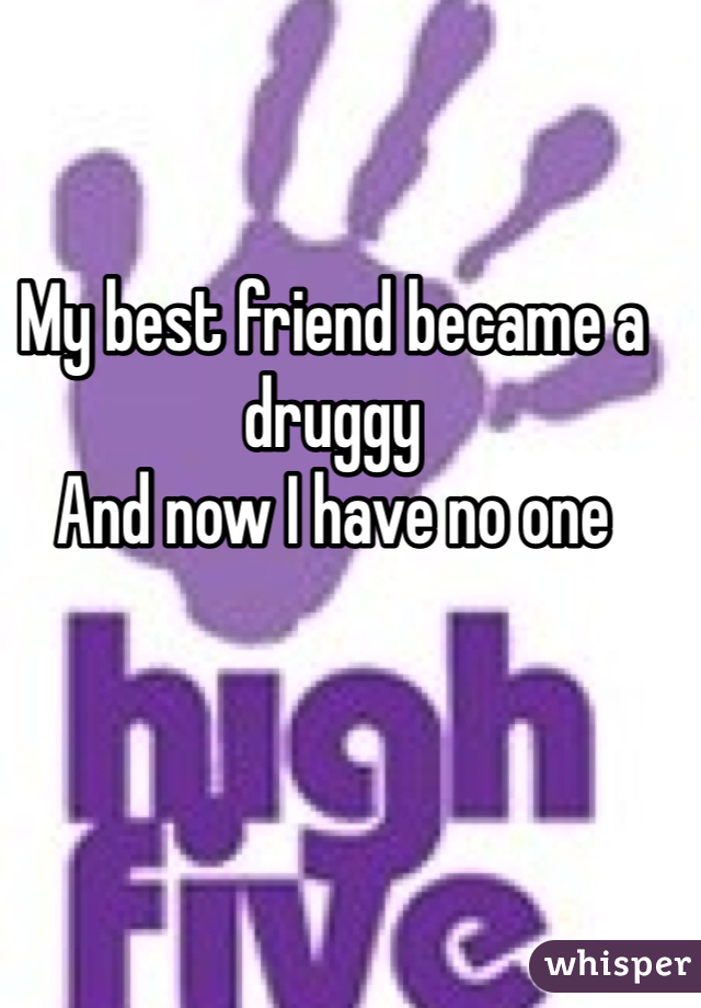 My best friend became a druggy 
And now I have no one