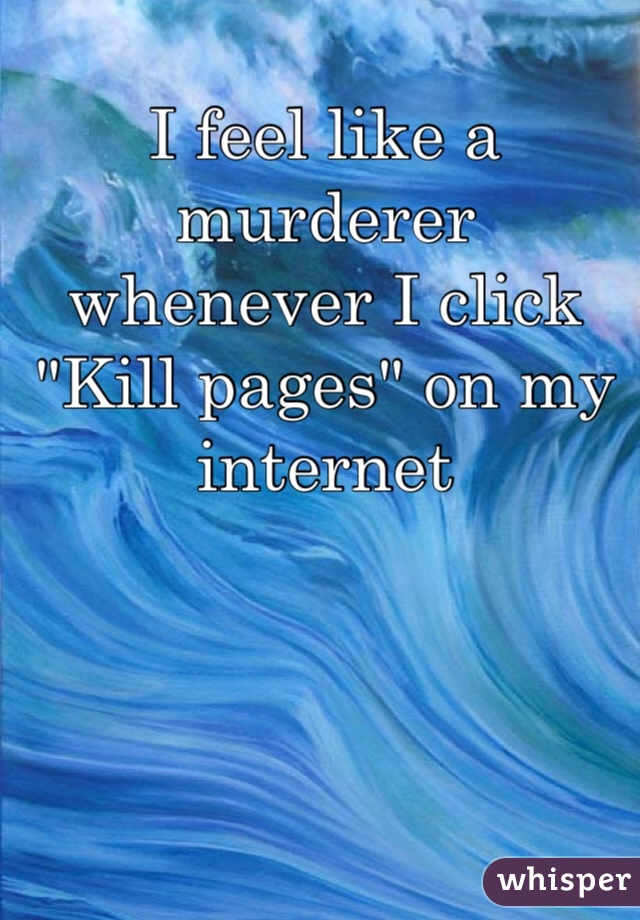 I feel like a murderer whenever I click "Kill pages" on my internet
