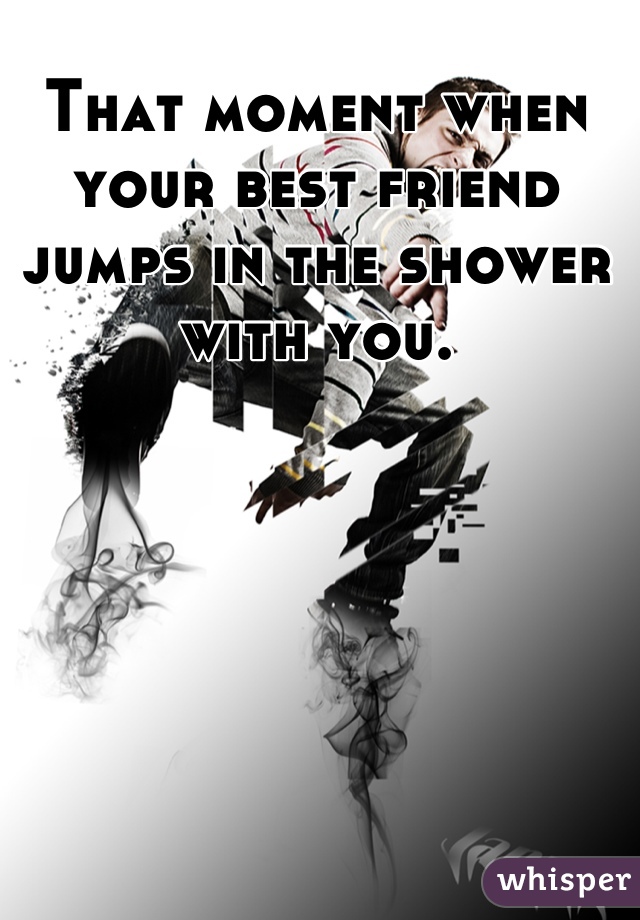That moment when your best friend jumps in the shower with you.