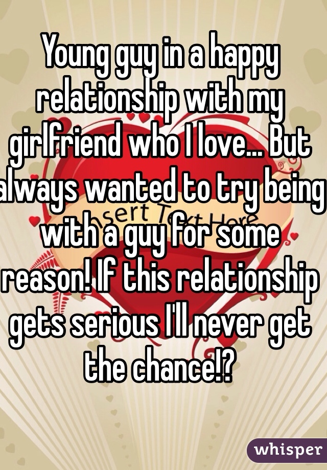 Young guy in a happy relationship with my girlfriend who I love... But always wanted to try being with a guy for some reason! If this relationship gets serious I'll never get the chance!?