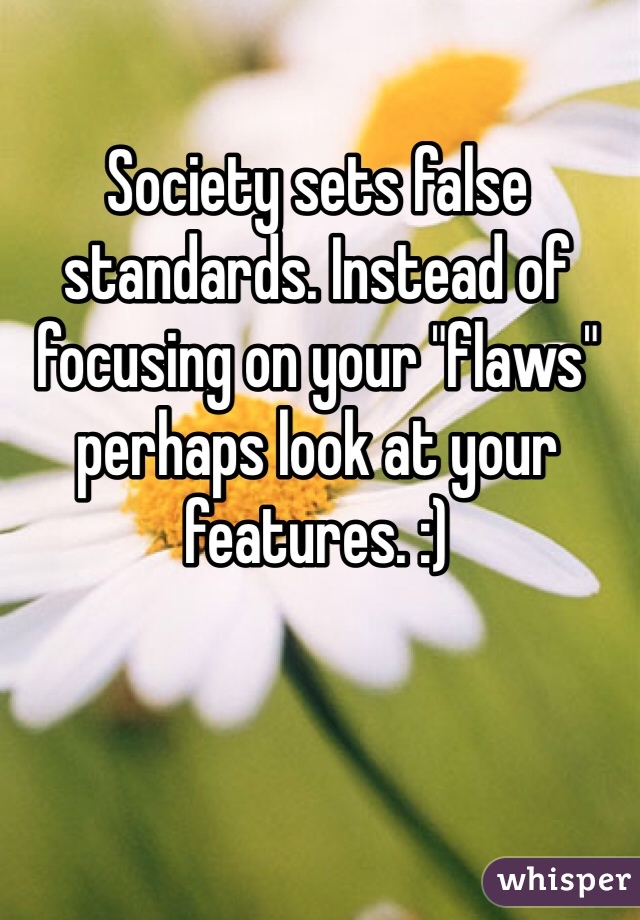 Society sets false standards. Instead of focusing on your "flaws" perhaps look at your features. :)