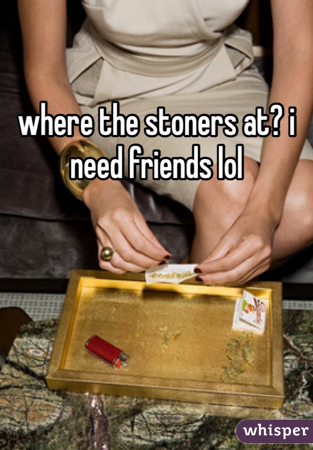 where the stoners at? i need friends lol 
