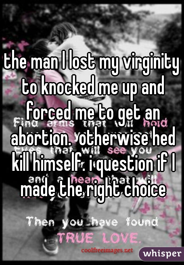 the man I lost my virginity to knocked me up and forced me to get an abortion.  otherwise hed kill himself. i question if I made the right choice