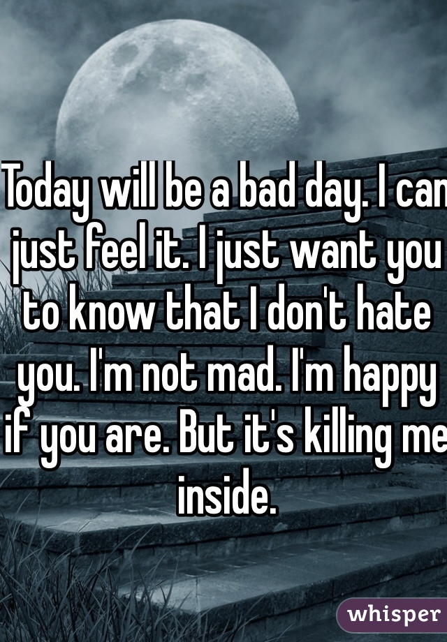Today will be a bad day. I can just feel it. I just want you to know that I don't hate you. I'm not mad. I'm happy if you are. But it's killing me inside. 
