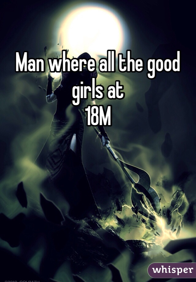 Man where all the good girls at 
18M