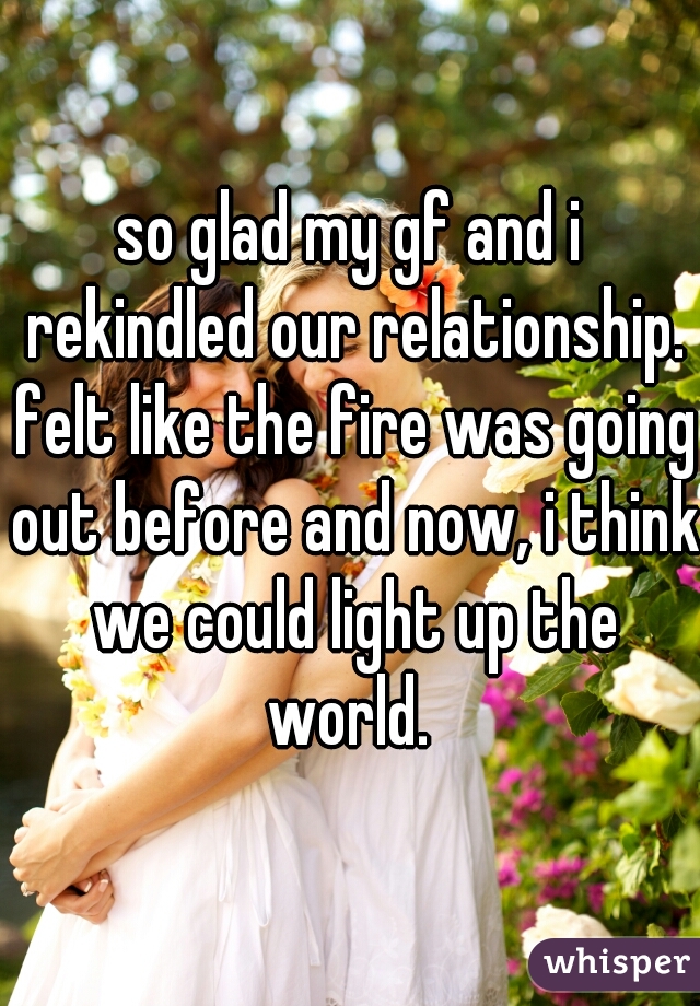 so glad my gf and i rekindled our relationship. felt like the fire was going out before and now, i think we could light up the world. 