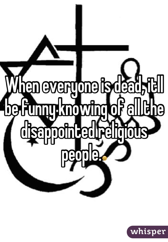 When everyone is dead, itll be funny knowing of all the disappointed religious people.😆