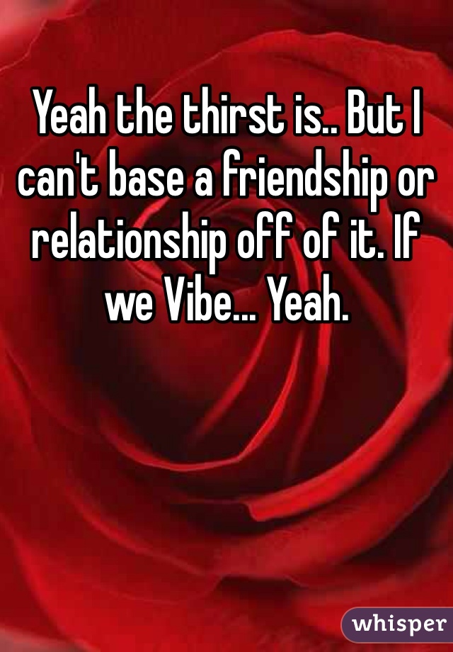 Yeah the thirst is.. But I can't base a friendship or relationship off of it. If we Vibe... Yeah.