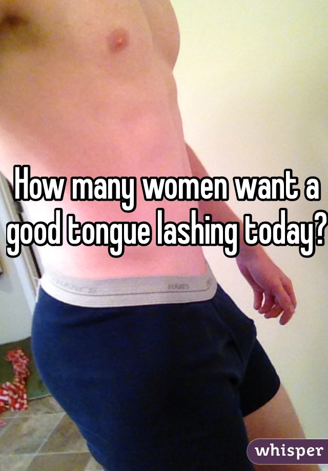 How many women want a good tongue lashing today?