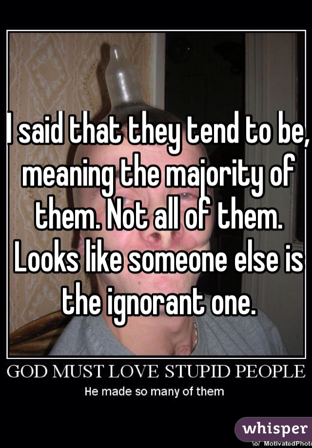 I said that they tend to be, meaning the majority of them. Not all of them. Looks like someone else is the ignorant one.