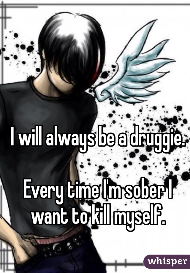 I will always be a druggie. 

Every time I'm sober I want to kill myself. 