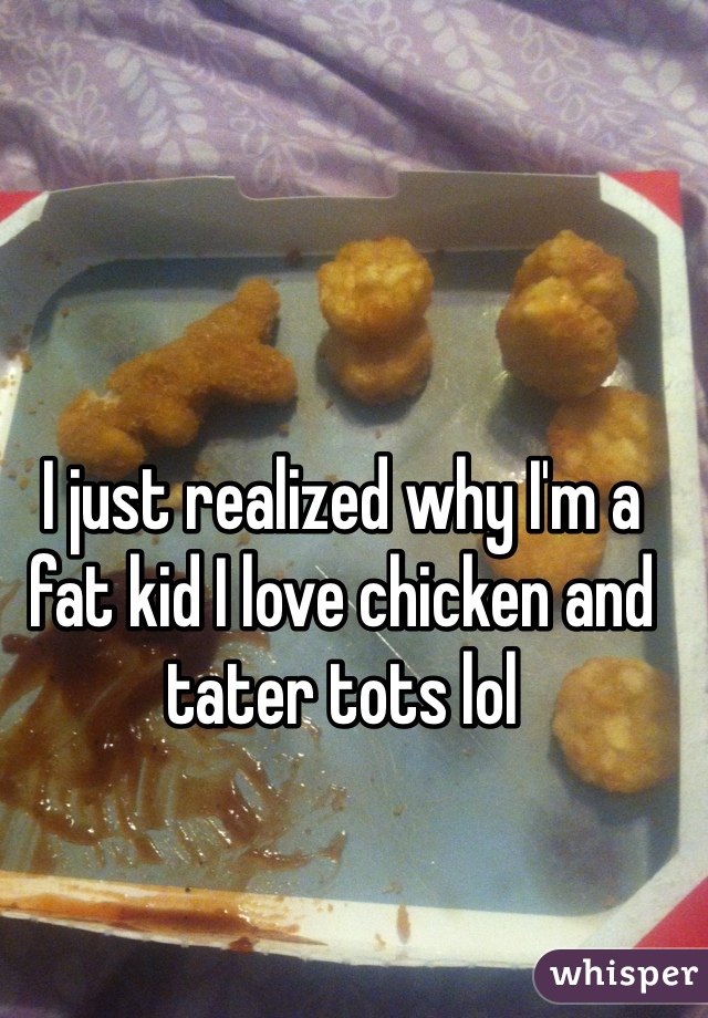 I just realized why I'm a fat kid I love chicken and tater tots lol 