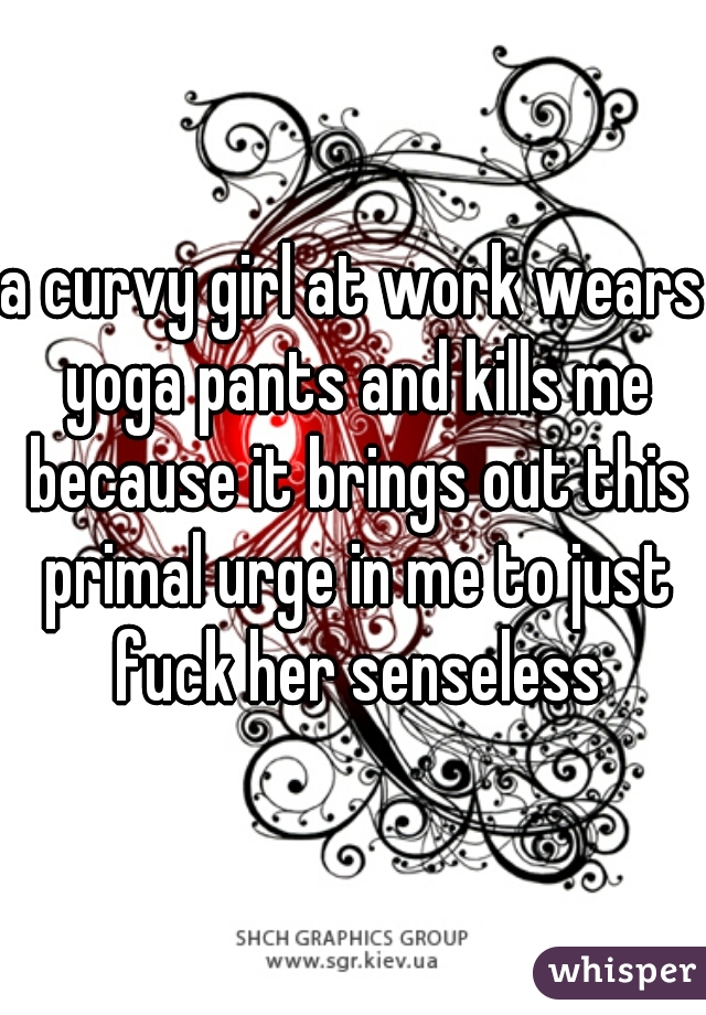 a curvy girl at work wears yoga pants and kills me because it brings out this primal urge in me to just fuck her senseless