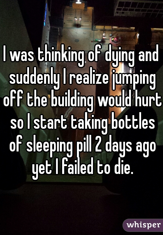 I was thinking of dying and suddenly I realize jumping off the building would hurt so I start taking bottles of sleeping pill 2 days ago yet I failed to die.
