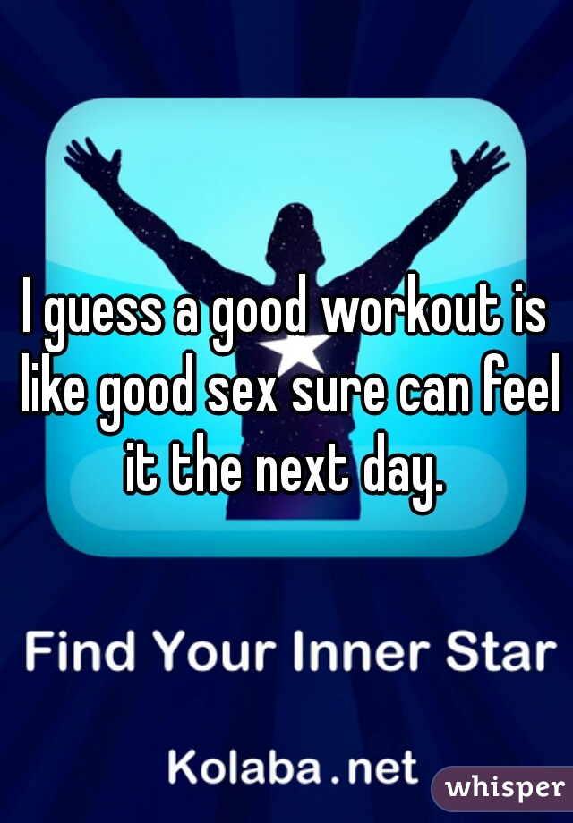 I guess a good workout is like good sex sure can feel it the next day. 