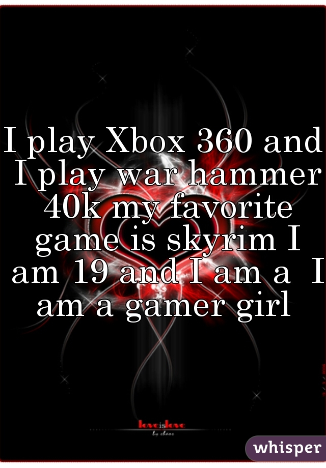 I play Xbox 360 and I play war hammer 40k my favorite game is skyrim I am 19 and I am a  I am a gamer girl 