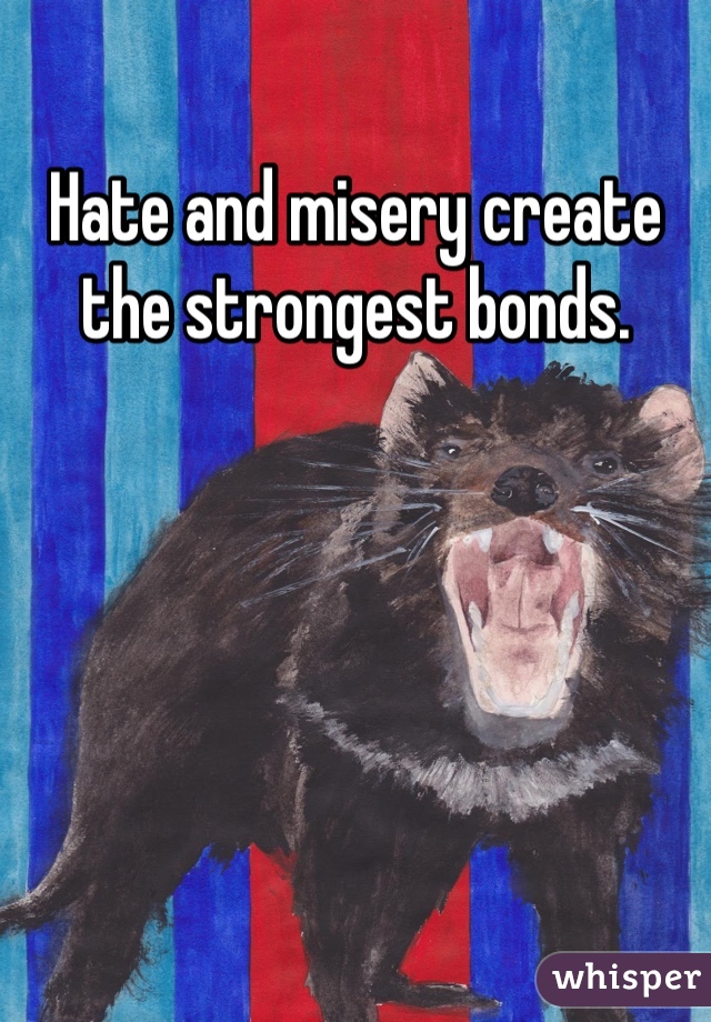 Hate and misery create the strongest bonds.