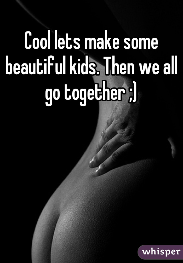 Cool lets make some beautiful kids. Then we all go together ;)