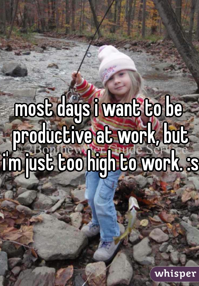 most days i want to be productive at work, but i'm just too high to work. :s