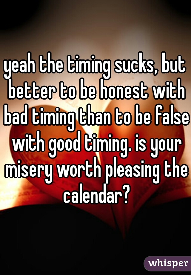yeah the timing sucks, but better to be honest with bad timing than to be false with good timing. is your misery worth pleasing the calendar?