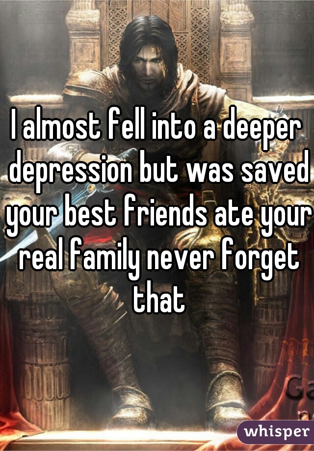 I almost fell into a deeper depression but was saved your best friends ate your real family never forget that