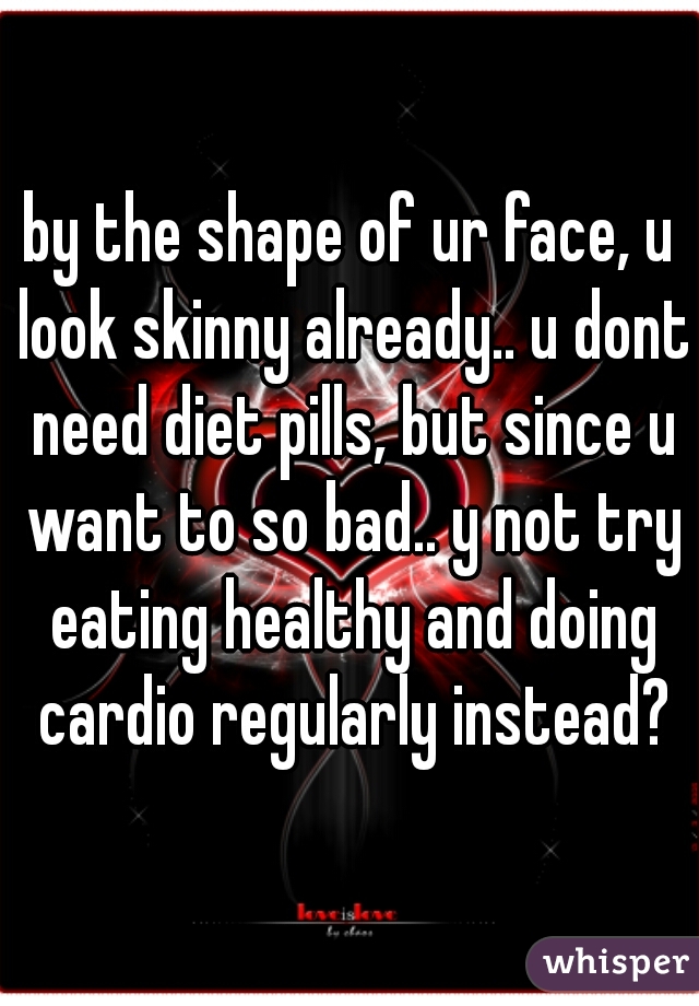 by the shape of ur face, u look skinny already.. u dont need diet pills, but since u want to so bad.. y not try eating healthy and doing cardio regularly instead?