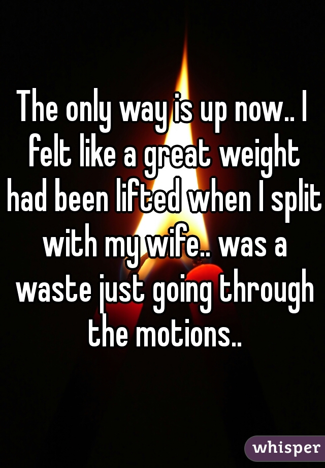 The only way is up now.. I felt like a great weight had been lifted when I split with my wife.. was a waste just going through the motions..
